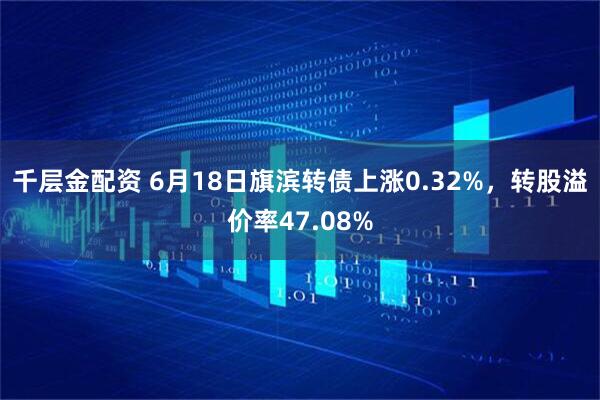 千层金配资 6月18日旗滨转债上涨0.32%，转股溢价率47.08%