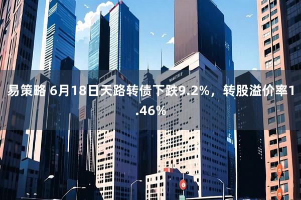 易策略 6月18日天路转债下跌9.2%，转股溢价率1.46%