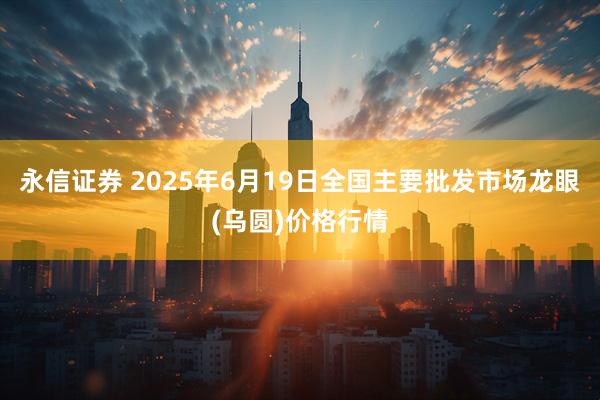 永信证券 2025年6月19日全国主要批发市场龙眼(乌圆)价格行情