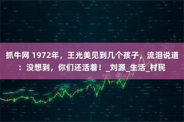 抓牛网 1972年，王光美见到几个孩子，流泪说道：没想到，你们还活着！_刘源_生活_村民