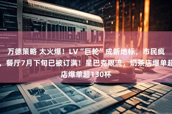 万德策略 太火爆！LV“巨轮”成新地标，市民疯狂涌入，餐厅7月下旬已被订满！星巴克限流，奶茶店爆单超130杯