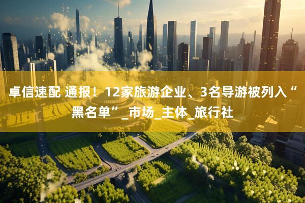 卓信速配 通报！12家旅游企业、3名导游被列入“黑名单”_市场_主体_旅行社