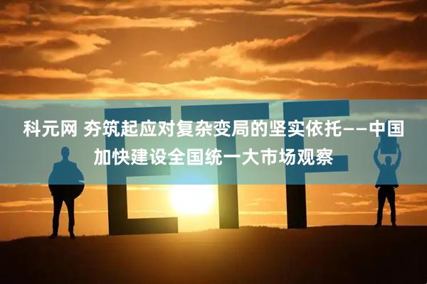 科元网 夯筑起应对复杂变局的坚实依托——中国加快建设全国统一大市场观察