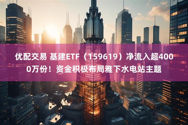 优配交易 基建ETF（159619）净流入超4000万份！资金积极布局雅下水电站主题