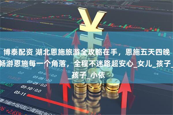 博泰配资 湖北恩施旅游全攻略在手，恩施五天四晚带你畅游恩施每一个角落，全程不迷路超安心_女儿_孩子_小依