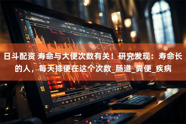 日斗配资 寿命与大便次数有关！研究发现：寿命长的人，每天排便在这个次数_肠道_粪便_疾病