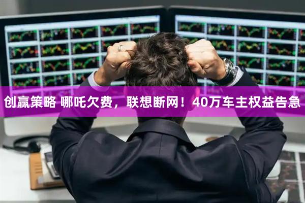 创赢策略 哪吒欠费，联想断网！40万车主权益告急