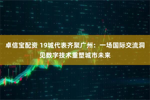 卓信宝配资 19城代表齐聚广州：一场国际交流洞见数字技术重塑城市未来