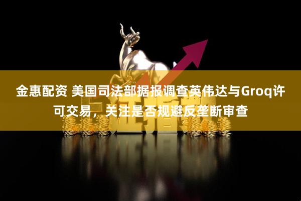 金惠配资 美国司法部据报调查英伟达与Groq许可交易，关注是否规避反垄断审查